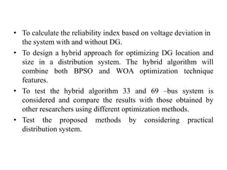• To calculate the reliability index based on voltage deviation in
the system with and without DG.
• To design a hybrid approach for optimizing DG location and
size in a distribution system. The hybrid algorithm will
combine both BPSO and WOA optimization technique
features.
• To test the hybrid algorithm 33 and 69 –bus system is
considered and compare the results with those obtained by
other researchers using different optimization methods.
• Test the proposed methods by considering practical
distribution system.
 