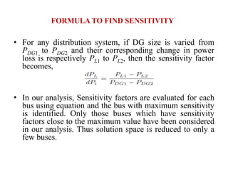 FORMULA TO FIND SENSITIVITY
• For any distribution system, if DG size is varied from
PDG1 to PDG2 and their corresponding change in power
loss is respectively PL1 to PL2, then the sensitivity factor
becomes,
• In our analysis, Sensitivity factors are evaluated for each
bus using equation and the bus with maximum sensitivity
is identified. Only those buses which have sensitivity
factors close to the maximum value have been considered
in our analysis. Thus solution space is reduced to only a
few buses.
 