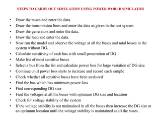 STEPS TO CARRY OUT SIMULATION USING POWER WORLD SIMULATOR
• Draw the buses and enter the data.
• Draw the transmission lines and enter the data as given in the test system.
• Draw the generators and enter the data.
• Draw the load and enter the data.
• Now run the model and observe the voltage at all the buses and total losses in the
system without DG.
• Calculate sensitivity of each bus with small penetration of DG
• Make list of most sensitive buses
• Select a bus from the list and calculate power loss for large variation of DG size
• Continue until power loss starts to increase and record each sample
• Check whether all sensitive buses have been analyzed
• Find the bus which has minimum power loss
• Find corresponding DG size
• Find the voltages at all the buses with optimum DG size and location
• Check for voltage stability of the system
• If the voltage stability is not maintained in all the buses then increase the DG size at
an optimum location until the voltage stability is maintained at all the buses.
 