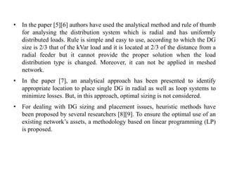 • In the paper [5][6] authors have used the analytical method and rule of thumb
for analysing the distribution system which is radial and has uniformly
distributed loads. Rule is simple and easy to use, according to which the DG
size is 2/3 that of the kVar load and it is located at 2/3 of the distance from a
radial feeder but it cannot provide the proper solution when the load
distribution type is changed. Moreover, it can not be applied in meshed
network.
• In the paper [7], an analytical approach has been presented to identify
appropriate location to place single DG in radial as well as loop systems to
minimize losses. But, in this approach, optimal sizing is not considered.
• For dealing with DG sizing and placement issues, heuristic methods have
been proposed by several researchers [8][9]. To ensure the optimal use of an
existing network’s assets, a methodology based on linear programming (LP)
is proposed.
 