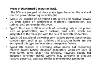 Types of Distributed Generation (DG).
The DG’s are grouped into four major types based on the real and
reactive power delivering capability [6].
• Type1: DG capable of delivering both active and reactive power.
DG units based on synchronous machines (cogeneration, gas
turbine, etc.) come under this type.
• Type2: This type of DG is capable of delivering only active power
such as photovoltaic, micro turbines, fuel cells, which are
integrated to the main grid with the help of converters/inverters.
• Type3: DG capable of delivering only reactive power. Synchronous
compensators such as gas turbines and capacitor banks are the
example of this type and operate at zero power factors.
• Type4: DG capable of delivering active power but consuming
reactive power. Mainly induction generators, which are used in
wind farms, come under this category. However, doubly fed
induction generator (DFIG) systems may consume or produce
reactive power i.e. operates similar to synchronous generator
 