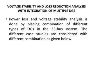 VOLTAGE STABILITY AND LOSS REDUCTION ANALYSIS
WITH INTEGRATION OF MULTIPLE DGS
• Power loss and voltage stability analysis is
done by placing combination of different
types of DGs in the 33-bus system. The
different case studies are considered with
different combination as given below
 