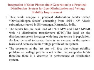 Integration of Solar Photovoltaic Generation in a Practical
Distribution System for Loss Minimization and Voltage
Stability Improvement
• This work analyse a practical distribution feeder called
“Devikathikoppa feeder” emanating from 110/11 KV Alkola
substation, situated in Shivamogga, Karnataka, India.
• The feeder has the peak load of 1.977 MW and 0.617 MVAR
with 41 distribution transformers (DTC).The load on the
distribution system increases with time due to rise in population.
As load demand increases, there is an increase in the system
losses and decrease in the voltage profile of the system.
• The consumer at the last bus will face the voltage stability
problem i.e. voltage profile is not within the acceptable limits
therefore there is a decrease in performance of distribution
system.
 