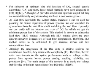 • For selection of optimum size and location of DG, several genetic
algorithms (GA) and fuzzy logic based methods have been discussed in
[10][11][12]], Although GA provides almost near optimum output but they
are computationally very demanding and have a slow convergence .
• As load flow represents the system states, therefore it can be used for
planning the future expansion of power systems. We can calculate the
system loss from the load flow result and doing the load flow repeatedly,
we can easily tell the location and size of DG for which we get the
minimum power loss of the system. This method is known as exhaustive
load flow (ELF) method. Although this ELF method gives the exact
answer; however, it needs lots of load flow computation. Therefore, ELF
method needs to be optimized to get accurate answer and less
computational time.
• Although the integration of the DG units in electric systems has
multifarious benefits, they increase the complexity [13]. Therefore, the DG
units have impacts on the system performance such as voltage profile,
power flow, system losses, power quality, stability, reliability, and
protection [14]. The main target of this research is to study the voltage
stability due to the high penetration of the DG units[15][16].
 