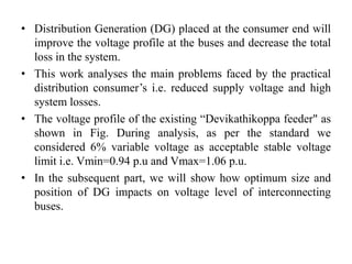 • Distribution Generation (DG) placed at the consumer end will
improve the voltage profile at the buses and decrease the total
loss in the system.
• This work analyses the main problems faced by the practical
distribution consumer’s i.e. reduced supply voltage and high
system losses.
• The voltage profile of the existing “Devikathikoppa feeder" as
shown in Fig. During analysis, as per the standard we
considered 6% variable voltage as acceptable stable voltage
limit i.e. Vmin=0.94 p.u and Vmax=1.06 p.u.
• In the subsequent part, we will show how optimum size and
position of DG impacts on voltage level of interconnecting
buses.
 