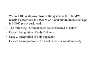 • Without DG real-power loss of the system is 0.1334 MW,
reactive-power loss is 0.096 MVAR and minimum bus voltage
is 0.8967 p.u at peak load.
• The following Different cases are considered as below
• Case-1: Integration of only DG units.
• Case-2: Integration of only capacitor.
• Case-3: Incorporation of DG and capacitor simultaneously
 