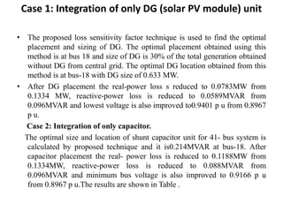 Case 1: Integration of only DG (solar PV module) unit
• The proposed loss sensitivity factor technique is used to find the optimal
placement and sizing of DG. The optimal placement obtained using this
method is at bus 18 and size of DG is 30% of the total generation obtained
without DG from central grid. The optimal DG location obtained from this
method is at bus-18 with DG size of 0.633 MW.
• After DG placement the real-power loss s reduced to 0.0783MW from
0.1334 MW, reactive-power loss is reduced to 0.0589MVAR from
0.096MVAR and lowest voltage is also improved to0.9401 p u from 0.8967
p u.
Case 2: Integration of only capacitor.
The optimal size and location of shunt capacitor unit for 41- bus system is
calculated by proposed technique and it is0.214MVAR at bus-18. After
capacitor placement the real- power loss is reduced to 0.1188MW from
0.1334MW, reactive-power loss is reduced to 0.088MVAR from
0.096MVAR and minimum bus voltage is also improved to 0.9166 p u
from 0.8967 p u.The results are shown in Table .
 