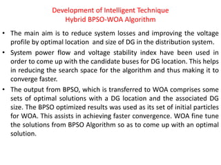 Development of Intelligent Technique
Hybrid BPSO-WOA Algorithm
• The main aim is to reduce system losses and improving the voltage
profile by optimal location and size of DG in the distribution system.
• System power flow and voltage stability index have been used in
order to come up with the candidate buses for DG location. This helps
in reducing the search space for the algorithm and thus making it to
converge faster.
• The output from BPSO, which is transferred to WOA comprises some
sets of optimal solutions with a DG location and the associated DG
size. The BPSO optimized results was used as its set of initial particles
for WOA. This assists in achieving faster convergence. WOA fine tune
the solutions from BPSO Algorithm so as to come up with an optimal
solution.
 