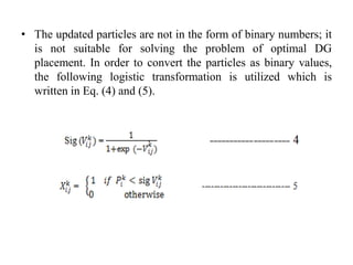 • The updated particles are not in the form of binary numbers; it
is not suitable for solving the problem of optimal DG
placement. In order to convert the particles as binary values,
the following logistic transformation is utilized which is
written in Eq. (4) and (5).
 
