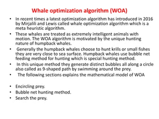 Whale optimization algorithm (WOA)
• In recent times a latest optimization algorithm has introduced in 2016
by Mirjalili and Lewis called whale optimization algorithm which is a
meta heuristic algorithm.
• These whales are treated as extremely intelligent animals with
motion. The WOA algorithm is motivated by the unique hunting
nature of humpback whales.
• Generally the humpback whales choose to hunt krills or small fishes
they are very close to sea surface. Humpback whales use bubble net
feeding method for hunting which is special hunting method.
• In this unique method they generate distinct bubbles all along a circle
also called as 9-shaped path by swimming around the prey.
• The following sections explains the mathematical model of WOA
• Encircling prey.
• Bubble net hunting method.
• Search the prey.
 