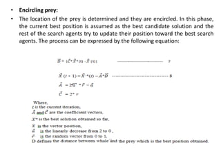 • Encircling prey:
• The location of the prey is determined and they are encircled. In this phase,
the current best position is assumed as the best candidate solution and the
rest of the search agents try to update their position toward the best search
agents. The process can be expressed by the following equation:
 