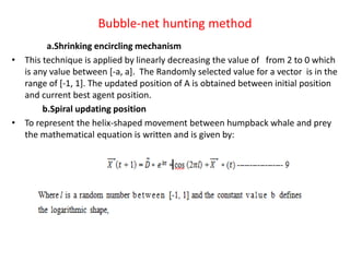 Bubble-net hunting method
a.Shrinking encircling mechanism
• This technique is applied by linearly decreasing the value of from 2 to 0 which
is any value between [-a, a]. The Randomly selected value for a vector is in the
range of [-1, 1]. The updated position of A is obtained between initial position
and current best agent position.
b.Spiral updating position
• To represent the helix-shaped movement between humpback whale and prey
the mathematical equation is written and is given by:
 