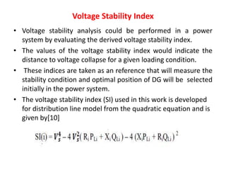 Voltage Stability Index
• Voltage stability analysis could be performed in a power
system by evaluating the derived voltage stability index.
• The values of the voltage stability index would indicate the
distance to voltage collapse for a given loading condition.
• These indices are taken as an reference that will measure the
stability condition and optimal position of DG will be selected
initially in the power system.
• The voltage stability index (SI) used in this work is developed
for distribution line model from the quadratic equation and is
given by[10]
 