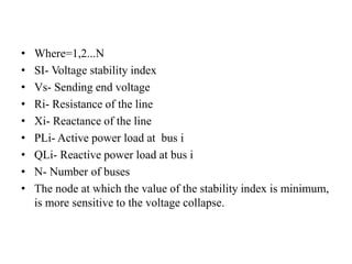 • Where=1,2...N
• SI- Voltage stability index
• Vs- Sending end voltage
• Ri- Resistance of the line
• Xi- Reactance of the line
• PLi- Active power load at bus i
• QLi- Reactive power load at bus i
• N- Number of buses
• The node at which the value of the stability index is minimum,
is more sensitive to the voltage collapse.
 