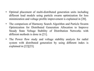 • Optimal placement of multi-distributed generation units including
different load models using particle swarm optimization for loss
minimization and voltage profile improvement is explained in [20].
• The comparison of Harmony Search Algorithm and Particle Swarm
Optimization for Distributed Generation Allocation to Improve
Steady State Voltage Stability of Distribution Networks with
different methods is done in [21].
• The Power flow study and voltage stability analysis for radial
system with distributed generation by using different index is
explained in [22][23].
 