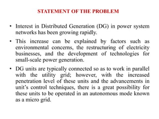 STATEMENT OF THE PROBLEM
• Interest in Distributed Generation (DG) in power system
networks has been growing rapidly.
• This increase can be explained by factors such as
environmental concerns, the restructuring of electricity
businesses, and the development of technologies for
small-scale power generation.
• DG units are typically connected so as to work in parallel
with the utility grid; however, with the increased
penetration level of these units and the advancements in
unit’s control techniques, there is a great possibility for
these units to be operated in an autonomous mode known
as a micro grid.
 