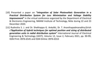 [10] Presented a paper on “Integration of Solar Photovoltaic Generation in a
Practical Distribution System for Loss Minimization and Voltage Stability
Improvement” in the virtual conference organized by the Department of Electrical
& Electronics Engineering, NMAM Institute of Technology, Nitte during 22 and 23
December 2020.
[11] Rudresha S. J. and Dr. Shekhappa G. Ankaliki, Dr. T. Ananthapadmanabha,Girish
v”Application of hybrid techniques for optimal position and sizing of distributed
generation units in radial distribution system” International Journal of Electrical
Engineering & Technology (IJEET), Volume 12, Issue 2, February 2021, pp. 90-99;
ISSN Print: 0976-6545 and ISSN Online: 0976-6553
 