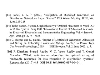 [13] Lopes, J. A. P (2002), “Integration of Dispersed Generation on
Distribution Networks – Impact Studies”, PES Winter Meeting, IEEE, Vol.
1, pp.323-328
[14]. Rohit Fanish, Jitendra Singh Bhadoriya “Optimal Placement of Multi DG
in 33 Bus System Using PSO “International Journal of Advanced Research
in Electrical, Electronics and Instrumentation Engineering, Vol. 4, Issue 4,
April 2015,pp- 2278 – 8875.
[15] C. Borges and D. Falcao, “Impact of Distributed Generation Allocation
and Sizing on Reliability, Losses and Voltage Profile,” in Power Tech
Conference Proceedings, 2003 IEEE Bologna, Vol. 2, June 2003, p. 5.
[16] P. Dinakara Prasad Reddy, V. C. Veera Reddy and T. Gowri
Manohar “Whale optimization algorithm for optimal sizing of
renewable resources for loss reduction in distribution systems”
Renewables (2017) 4:3 DOI 10.1186/s40807-017-0040-1.
 