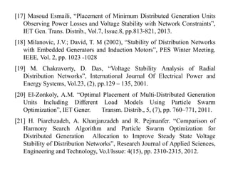 [17] Masoud Esmaili, “Placement of Minimum Distributed Generation Units
Observing Power Losses and Voltage Stability with Network Constraints”,
IET Gen. Trans. Distrib., Vol.7, Issue.8, pp.813-821, 2013.
[18] Milanovic, J.V.; David, T. M (2002), “Stability of Distribution Networks
with Embedded Generators and Induction Motors”, PES Winter Meeting,
IEEE, Vol. 2, pp. 1023 -1028
[19] M. Chakravorty, D. Das, “Voltage Stability Analysis of Radial
Distribution Networks”, International Journal Of Electrical Power and
Energy Systems, Vol.23, (2), pp.129 – 135, 2001.
[20] El-Zonkoly, A.M. “Optimal Placement of Multi-Distributed Generation
Units Including Different Load Models Using Particle Swarm
Optimization”, IET Gener. Transm. Distrib., 5, (7), pp. 760–771, 2011.
[21] H. Piarehzadeh, A. Khanjanzadeh and R. Pejmanfer. “Comparison of
Harmony Search Algorithm and Particle Swarm Optimization for
Distributed Generation Allocation to Improve Steady State Voltage
Stability of Distribution Networks”, Research Journal of Applied Sciences,
Engineering and Technology, Vo.l/Issue: 4(15), pp. 2310-2315, 2012.
 