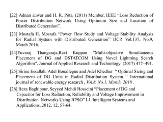 [22] Adnan anwar and H. R. Pota, (2011) Member, IEEE “Loss Reduction of
Power Distribution Network Using Optimum Size and Location of
Distributed Generation”.
[23] Mostafa H. Mostafa “Power Flow Study and Voltage Stability Analysis
for Radial System with Distributed Generation” IJCP, Vol.137, No.9,
March 2016.
[24]Yuvaraj Thangaraja,Ravi Kuppan ”Multi-objective Simultaneous
Placement of DG and DSTATCOM Using Novel Lightning Search
Algorithm”, Journal of Applied Research and Technology (2017) 477–491.
[25] Sirine Essallah, Adel Bouallegue and Adel Khedher “ Optimal Sizing and
Placement of DG Units in Radial Distribution System “ International
journal of renewable energy research , Vol.8, No.1, March, 2018 .
[26] Reza Baghipour, Seyyed Mehdi Hosseini “Placement of DG and
Capacitor for Loss Reduction, Reliability and Voltage Improvement in
Distribution Networks Using BPSO” I.J. Intelligent Systems and
Applications, 2012, 12, 57-64.
 