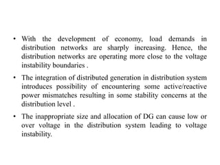 • With the development of economy, load demands in
distribution networks are sharply increasing. Hence, the
distribution networks are operating more close to the voltage
instability boundaries .
• The integration of distributed generation in distribution system
introduces possibility of encountering some active/reactive
power mismatches resulting in some stability concerns at the
distribution level .
• The inappropriate size and allocation of DG can cause low or
over voltage in the distribution system leading to voltage
instability.
 