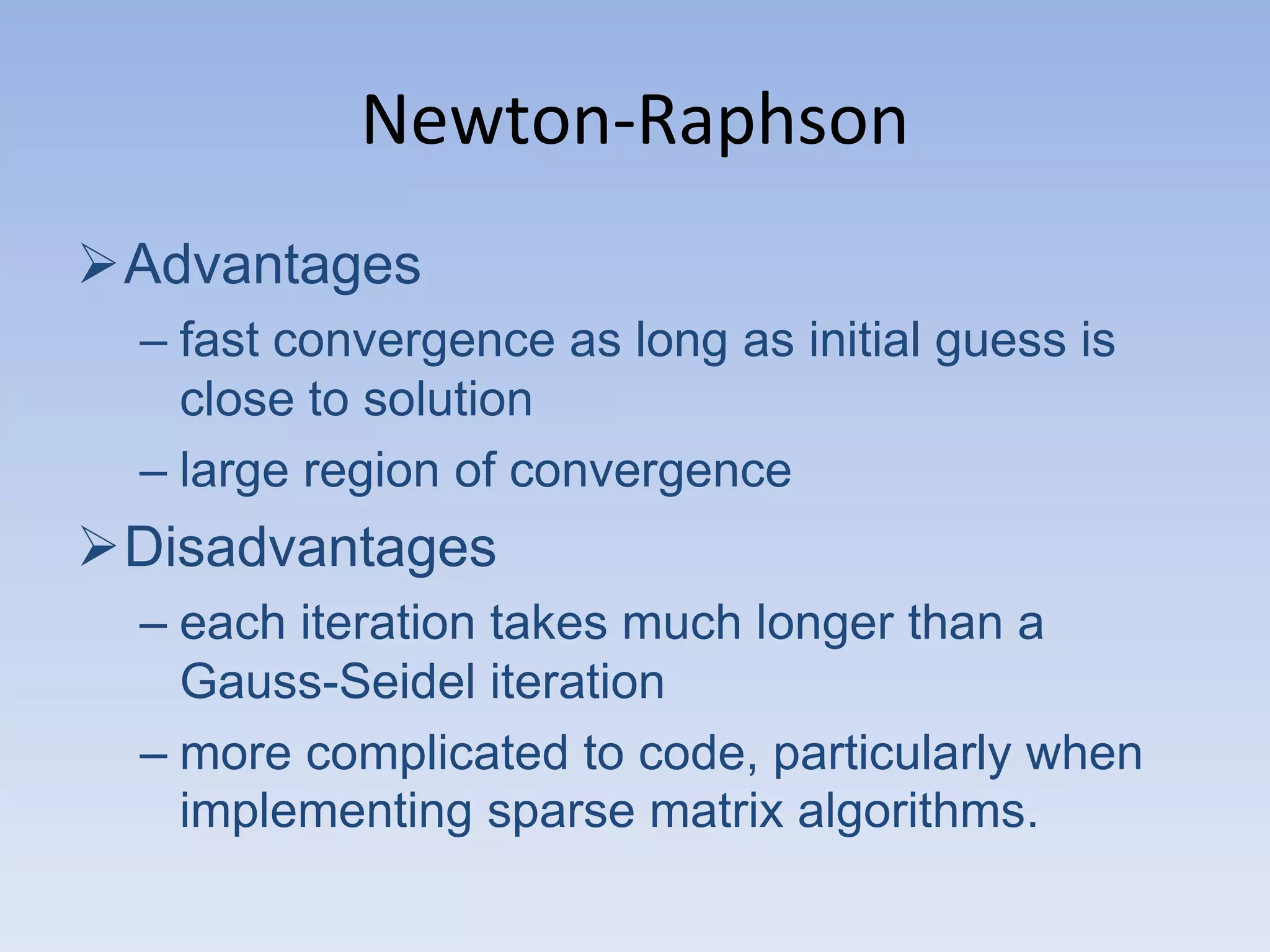 Newton-Raphson
Advantages
– fast convergence as long as initial guess is
close to solution
– large region of convergence

Disadvantages
– each iteration takes much longer than a
Gauss-Seidel iteration
– more complicated to code, particularly when
implementing sparse matrix algorithms.

 