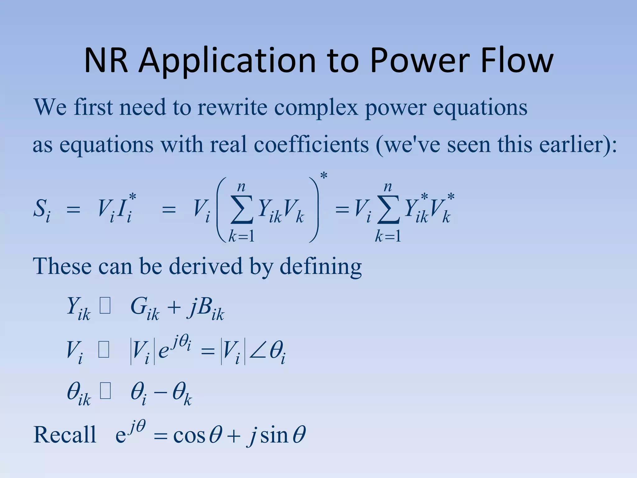 NR Application to Power Flow
We first need to rewrite complex power equations
as equations with real coefficients (we've seen this earlier):
Vi I i*

Si

*

n

Vi

YikVk

n

Vi

k 1

k 1

These can be derived by defining
Yik  Gik

jBik

Vi  Vi e j

i

ik



Recall e j

i

Vi

i

k

cos

*
YikVk*

j sin

 
