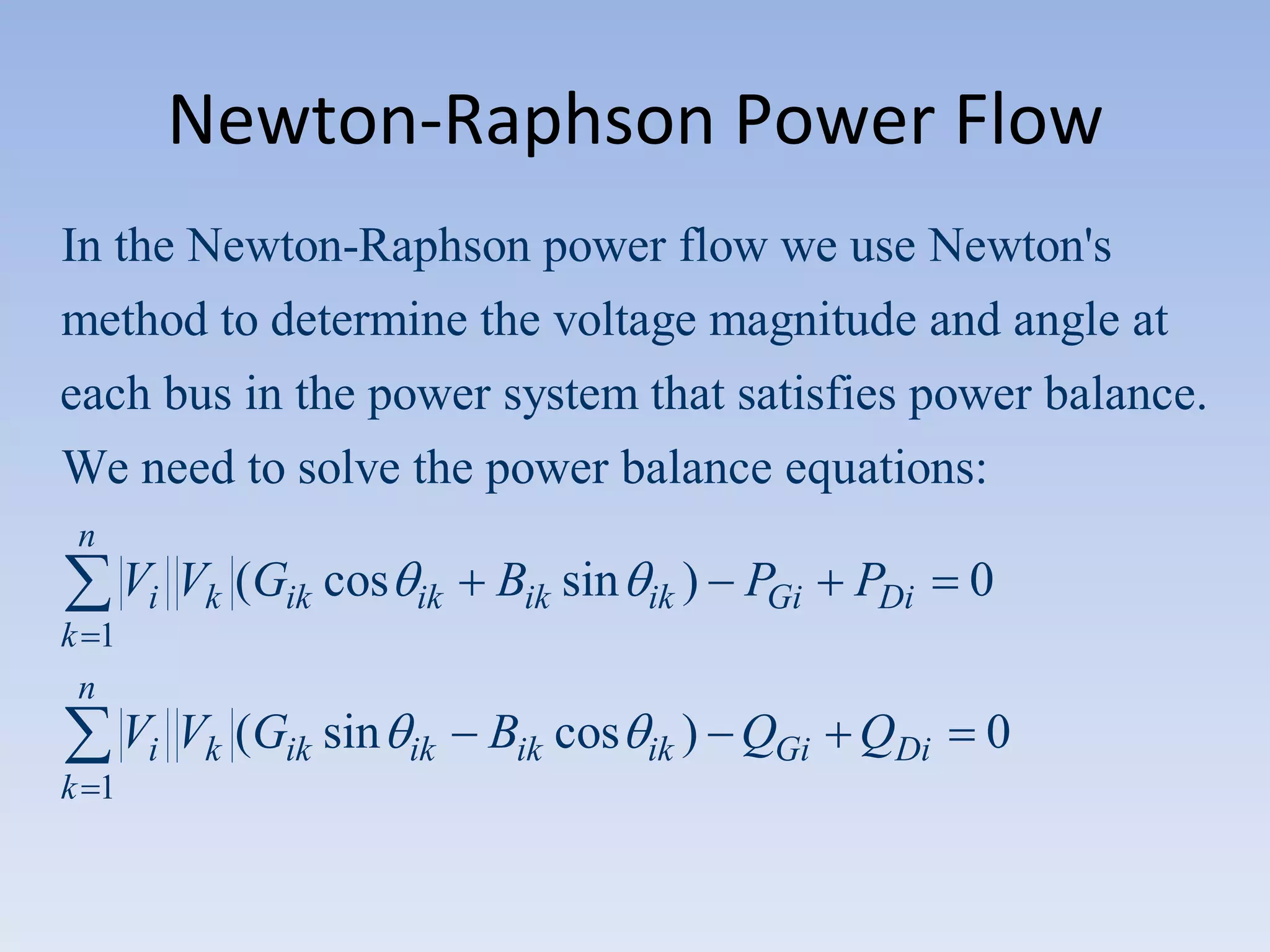Newton-Raphson Power Flow
In the Newton-Raphson power flow we use Newton's
method to determine the voltage magnitude and angle at
each bus in the power system that satisfies power balance.
We need to solve the power balance equations:
n

Vi Vk (Gik cos

ik

Bik sin

ik )

PGi

PDi

Vi Vk (Gik sin

ik

Bik cos

ik )

QGi QDi

0

k 1
n
k 1

0

 