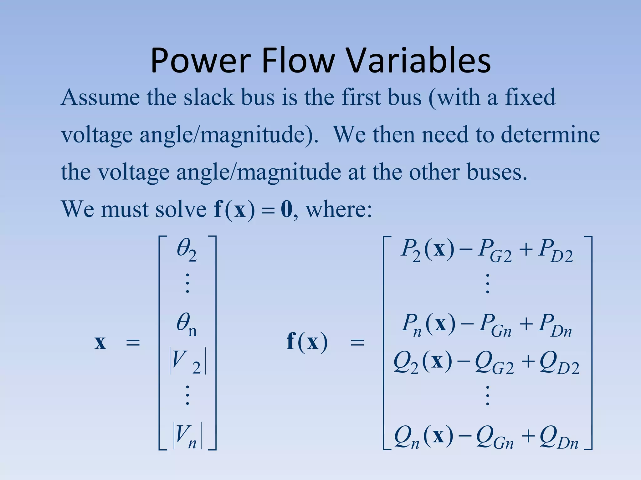 Power Flow Variables
Assume the slack bus is the first bus (with a fixed
voltage angle/magnitude). We then need to determine
the voltage angle/magnitude at the other buses.
We must solve f ( x ) 0, where:
P2 ( x ) PG 2

2


x

n

V2

Vn

f (x)

PD 2


Pn ( x ) PGn PDn
Q2 ( x ) QG 2 QD 2

Qn ( x ) QGn QDn

 