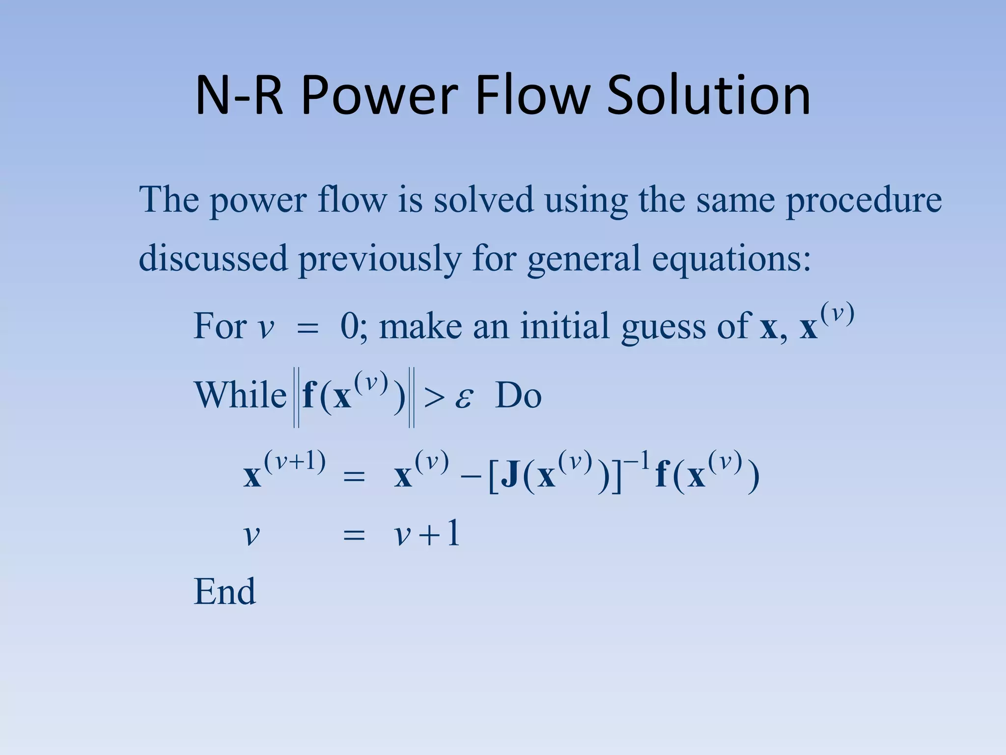 N-R Power Flow Solution
The power flow is solved using the same procedure
discussed previously for general equations:
0; make an initial guess of x, x ( v )

For v

While f (x ( v ) )
x(v
v
End

1)

Do

x ( v ) [ J ( x ( v ) )] 1 f ( x ( v ) )
v 1

 