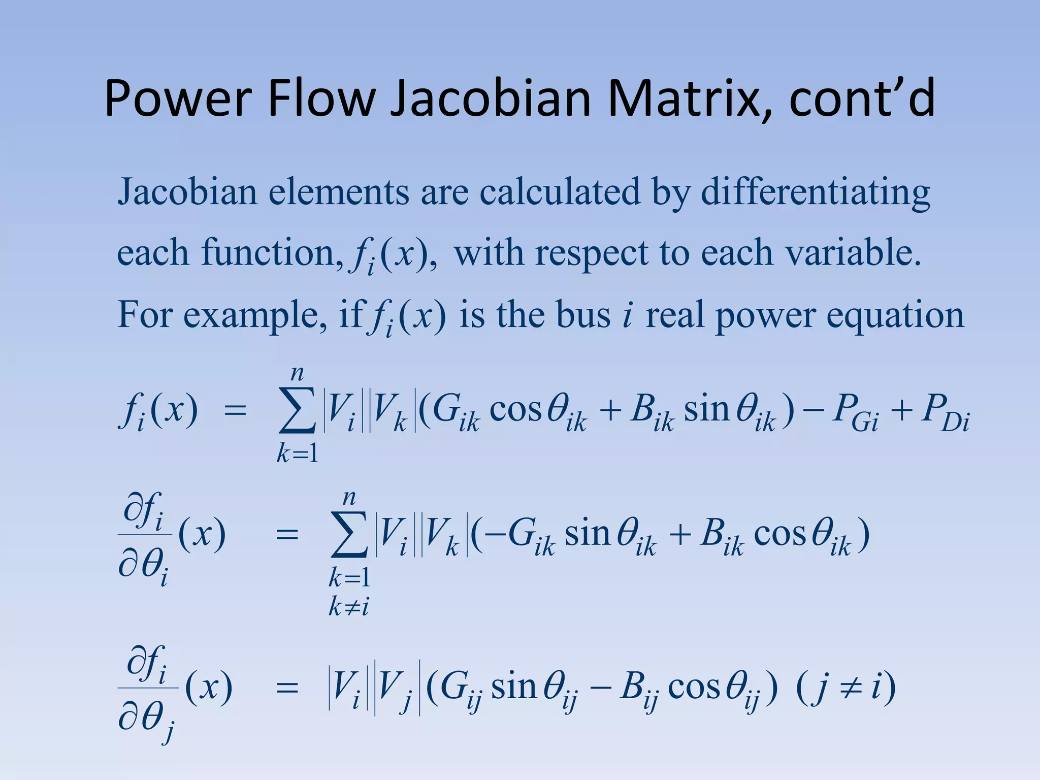 Power Flow Jacobian Matrix, cont’d
Jacobian elements are calculated by differentiating
each function, fi ( x), with respect to each variable.
For example, if fi ( x) is the bus i real power equation
n

fi ( x)

Vi Vk (Gik cos

ik

Bik sin

ik )

PGi

k 1
n

fi

( x)

i

fi

ik

Bik cos

ik )

k 1
k i

( x)
j

Vi Vk ( Gik sin

Vi V j (Gij sin

ij

Bij cos

ij )

(j

i)

PDi

 