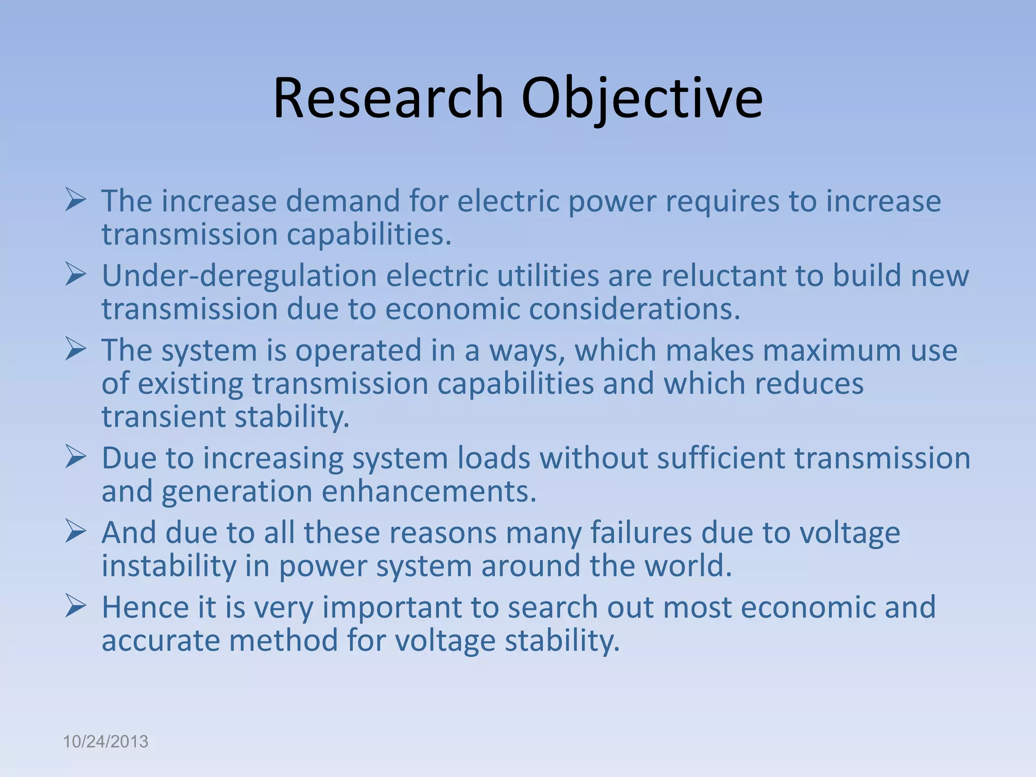Research Objective
 The increase demand for electric power requires to increase
transmission capabilities.
 Under-deregulation electric utilities are reluctant to build new
transmission due to economic considerations.
 The system is operated in a ways, which makes maximum use
of existing transmission capabilities and which reduces
transient stability.
 Due to increasing system loads without sufficient transmission
and generation enhancements.
 And due to all these reasons many failures due to voltage
instability in power system around the world.
 Hence it is very important to search out most economic and
accurate method for voltage stability.
10/24/2013

 