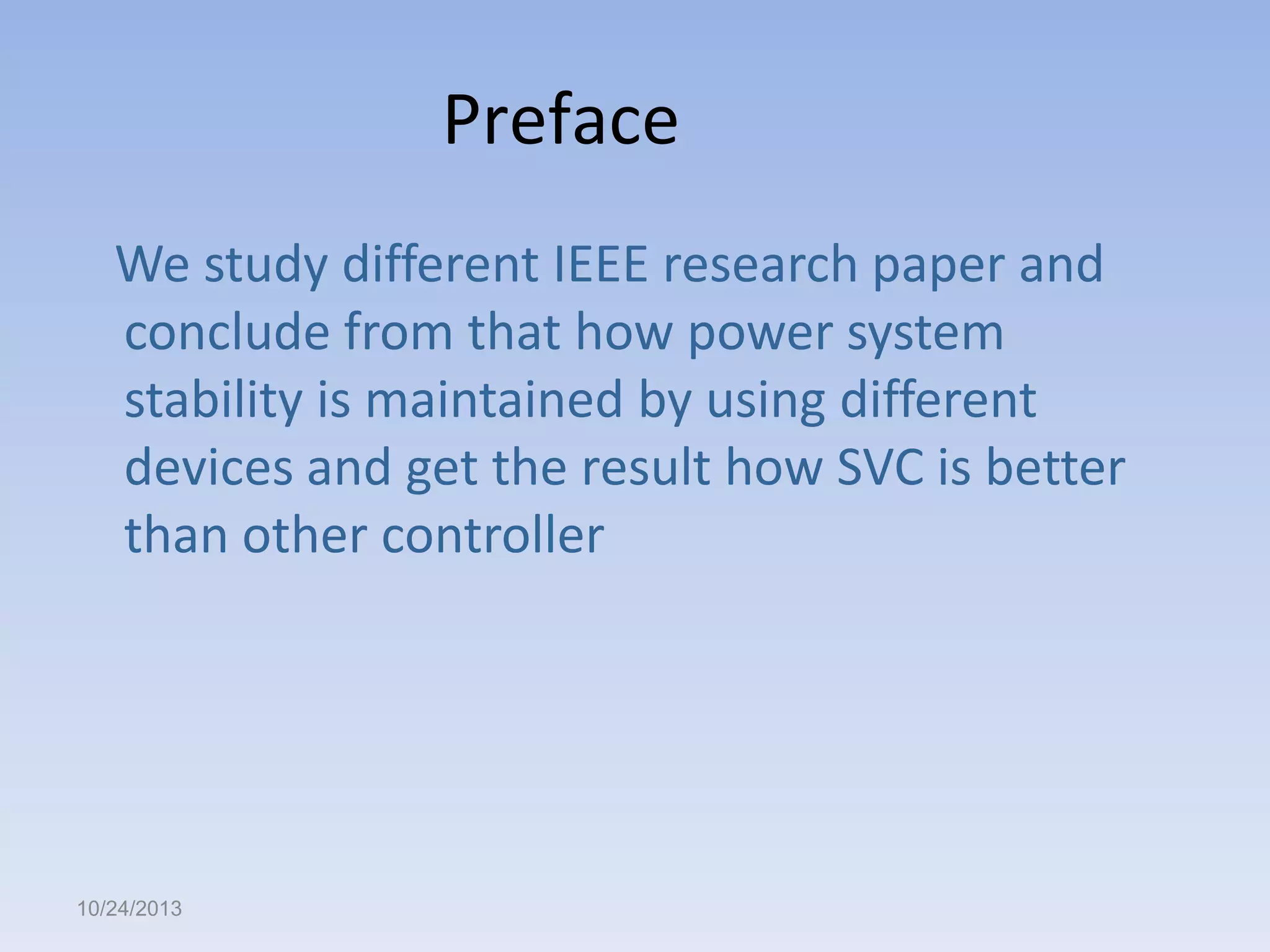 Preface
We study different IEEE research paper and
conclude from that how power system
stability is maintained by using different
devices and get the result how SVC is better
than other controller

10/24/2013

 