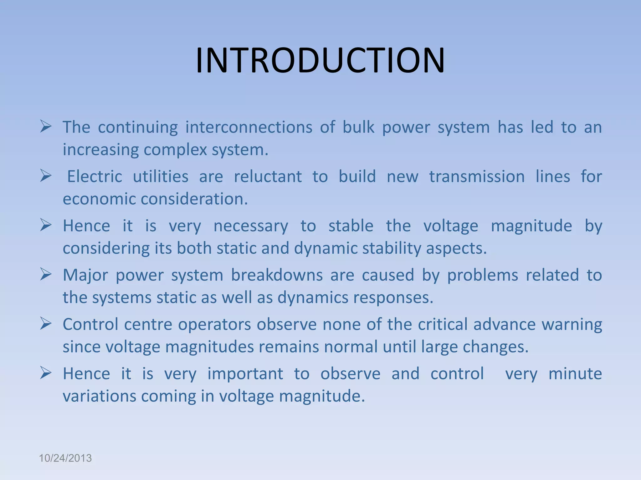 INTRODUCTION
 The continuing interconnections of bulk power system has led to an
increasing complex system.
 Electric utilities are reluctant to build new transmission lines for
economic consideration.
 Hence it is very necessary to stable the voltage magnitude by
considering its both static and dynamic stability aspects.
 Major power system breakdowns are caused by problems related to
the systems static as well as dynamics responses.
 Control centre operators observe none of the critical advance warning
since voltage magnitudes remains normal until large changes.
 Hence it is very important to observe and control very minute
variations coming in voltage magnitude.

10/24/2013

 
