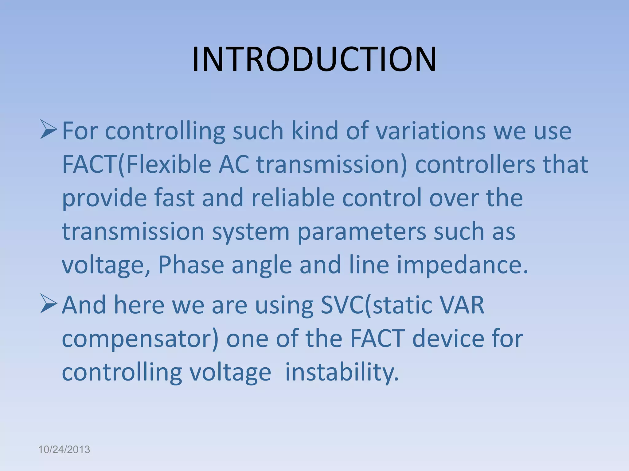 INTRODUCTION
For controlling such kind of variations we use
FACT(Flexible AC transmission) controllers that
provide fast and reliable control over the
transmission system parameters such as
voltage, Phase angle and line impedance.
And here we are using SVC(static VAR
compensator) one of the FACT device for
controlling voltage instability.
10/24/2013

 
