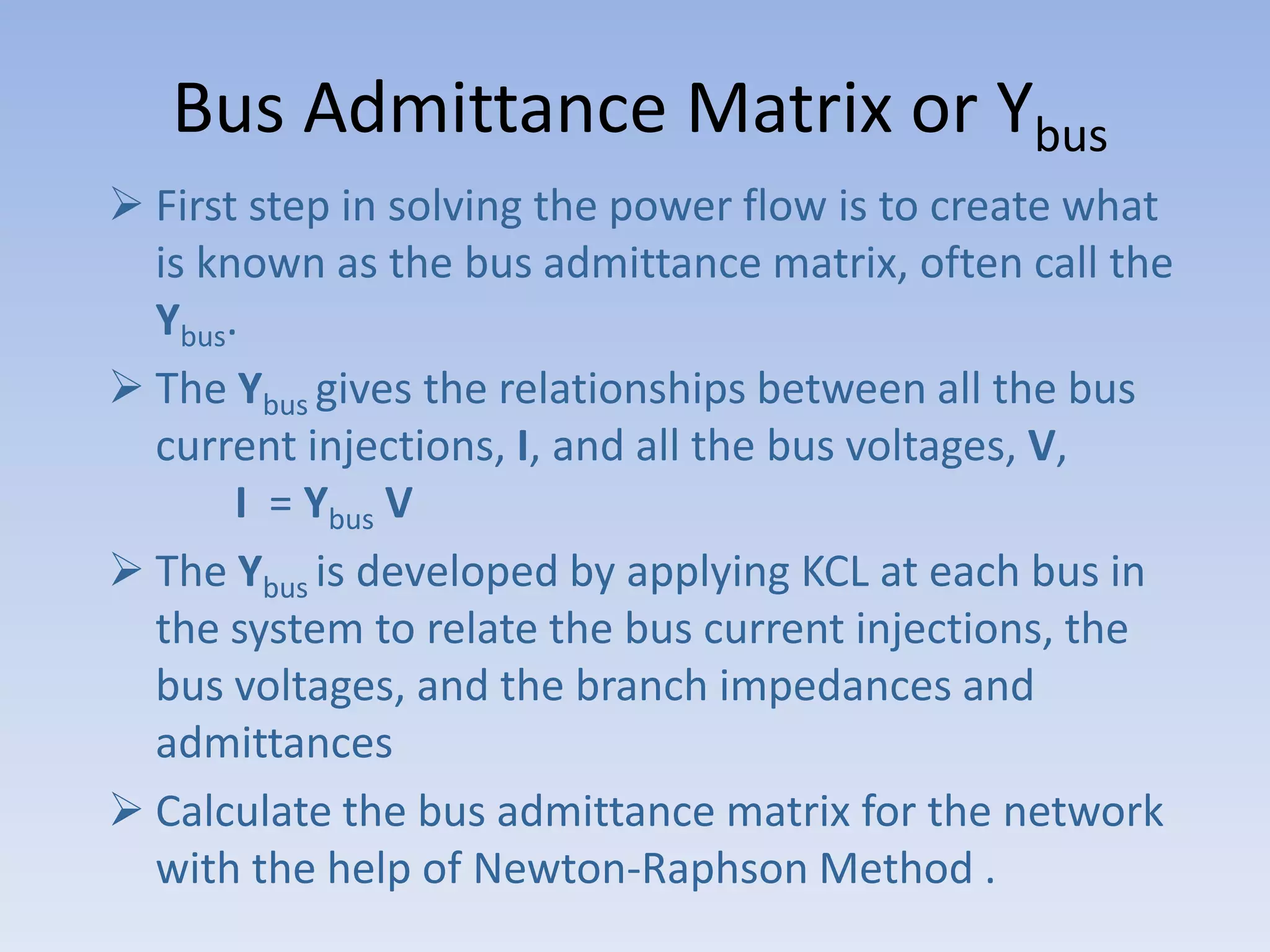 Bus Admittance Matrix or Ybus
 First step in solving the power flow is to create what
is known as the bus admittance matrix, often call the
Ybus.
 The Ybus gives the relationships between all the bus
current injections, I, and all the bus voltages, V,
I = Ybus V
 The Ybus is developed by applying KCL at each bus in
the system to relate the bus current injections, the
bus voltages, and the branch impedances and
admittances
 Calculate the bus admittance matrix for the network
with the help of Newton-Raphson Method .

 
