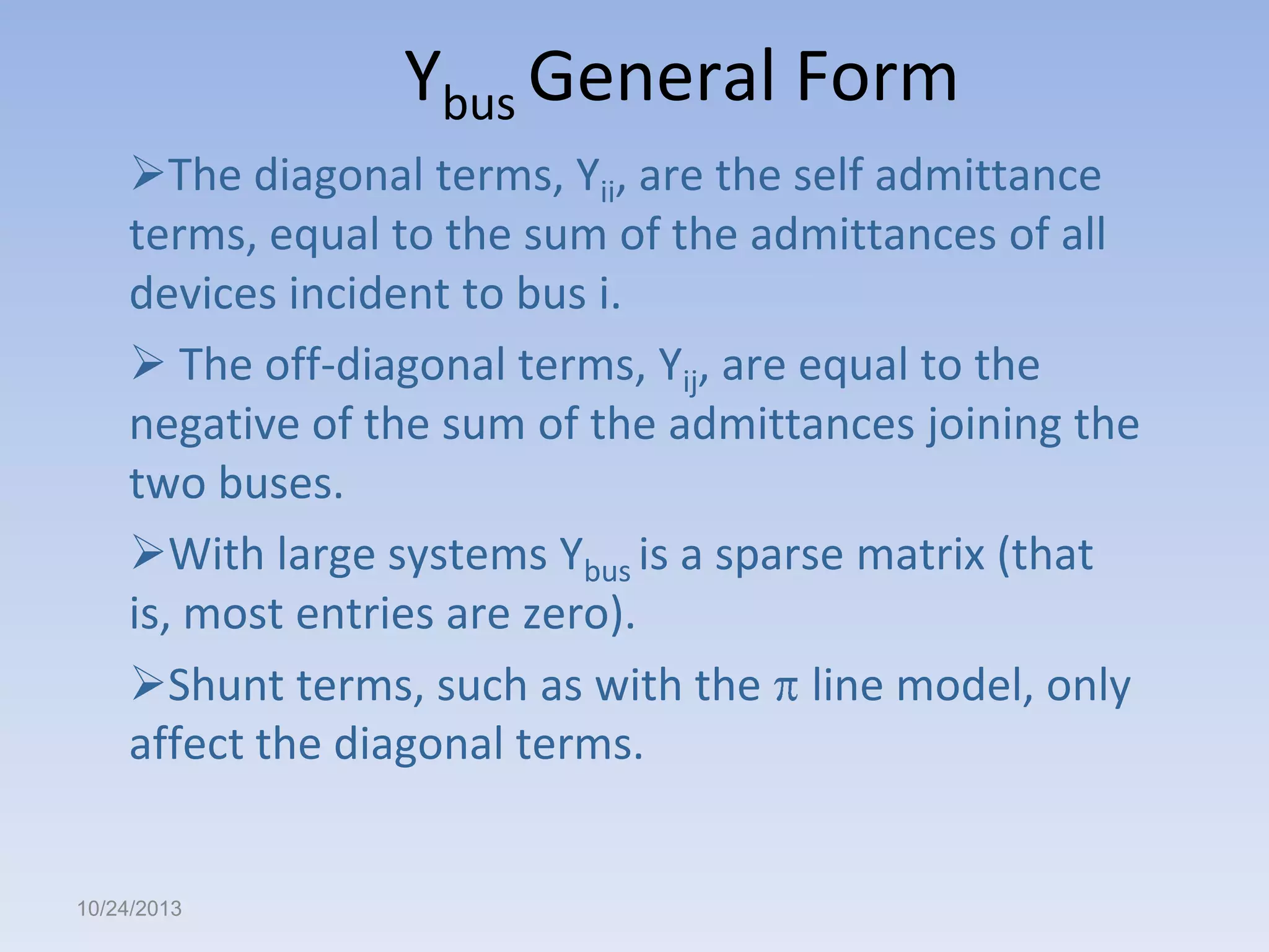 Ybus General Form
The diagonal terms, Yii, are the self admittance
terms, equal to the sum of the admittances of all
devices incident to bus i.
 The off-diagonal terms, Yij, are equal to the
negative of the sum of the admittances joining the
two buses.
With large systems Ybus is a sparse matrix (that
is, most entries are zero).
Shunt terms, such as with the line model, only
affect the diagonal terms.

10/24/2013

 