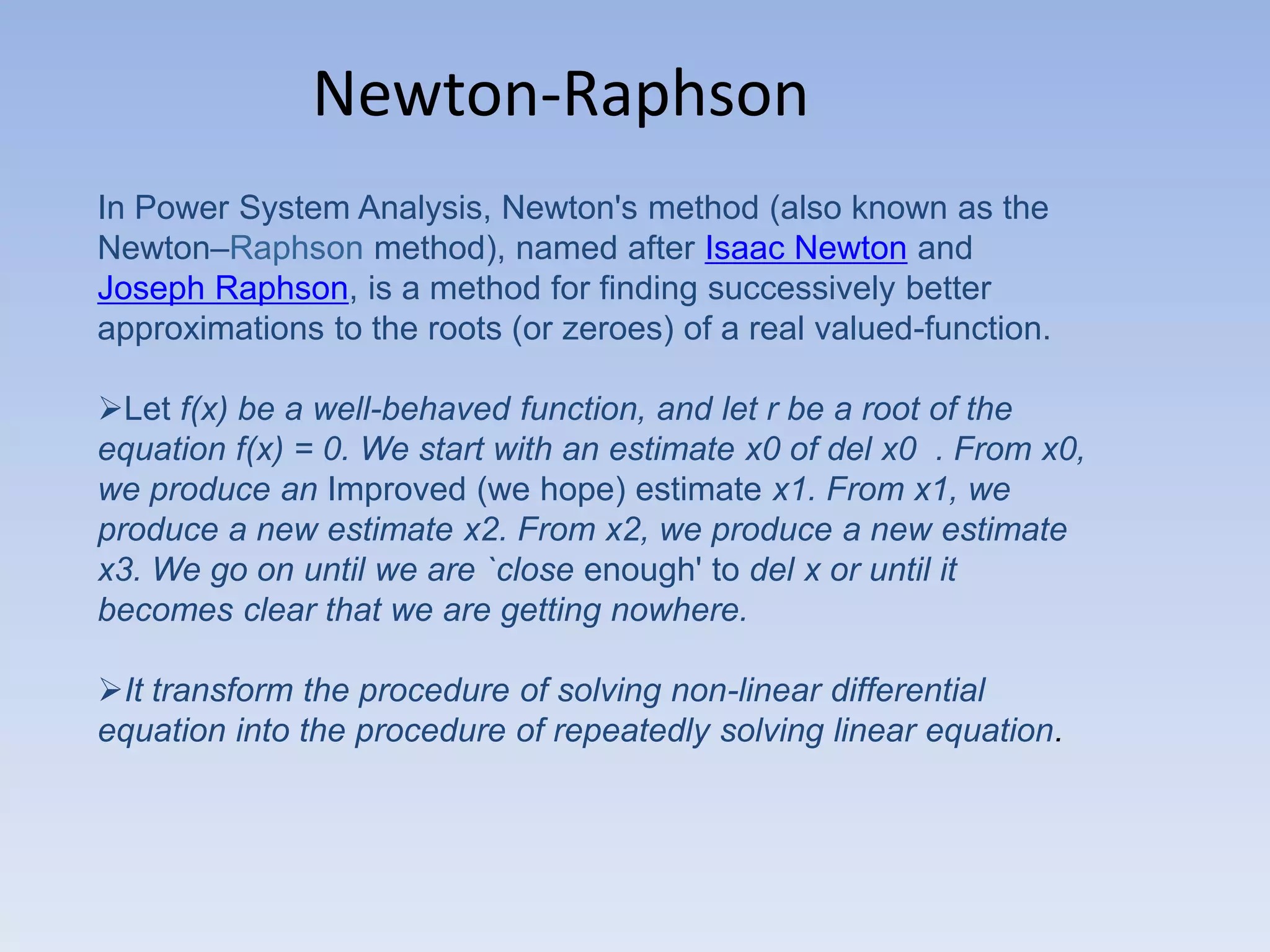 Newton-Raphson
In Power System Analysis, Newton's method (also known as the
Newton–Raphson method), named after Isaac Newton and
Joseph Raphson, is a method for finding successively better
approximations to the roots (or zeroes) of a real valued-function.
Let f(x) be a well-behaved function, and let r be a root of the
equation f(x) = 0. We start with an estimate x0 of del x0 . From x0,
we produce an Improved (we hope) estimate x1. From x1, we
produce a new estimate x2. From x2, we produce a new estimate
x3. We go on until we are `close enough' to del x or until it
becomes clear that we are getting nowhere.
It transform the procedure of solving non-linear differential
equation into the procedure of repeatedly solving linear equation.

 