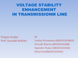 VOLTAGE STABILITY
ENHANCEMENT
IN TRANSMISSIONM LINE

Project Guide:Prof. Sourabh Kothari

By
Vartika Shrivastava (0832EX101060)
Anirudh Sharma (0832EX101008)
Rajendra Thakur (0832EX101044)
Rahul Soni(0832EX101043)

 