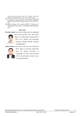 International Journal of Science, Engineering and Innovative Research, Volume 8, February 2016 7
WWW.IJSEIR.ORG Paper ID:ISSN: 4212-513X
System Using Fuzzy Based Load Flow”, Journal of Electrical
Engineering and Technology, vol. 8, no. 4, pp. 694-703, 2013.
[29] R. Tiwari, K.R. Niazi, and V. Gupta, “Line collapse proximity index
for prediction of voltage collapse in power systems”, International
Journal of Electrical Power & Energy Systems, vol. 41, pp. 105-111,
2012.
[30] Power System Test Archive-UWEE, University of
Washington.<http://www.ee.washington.edu/research/p
stca>.
BIOGRAPHY
Ebrahim Saadati was born in Isfahan, Iran. He graduated
from Yazd University, Iran, with master
degree in electrical power engineering in
2015. He is familiar with specialized
software, including Matlab/ Simulink
and DIgSILENT.
Ahmad Mirzaei was born in Yazd, Iran. He received the
Ph.D. degree in electrical engineering
from the Isfahan University of
Technology, Iran. He is with the faculty
of ECE, Yazd University, where he was
an Assistant Professor.
 
