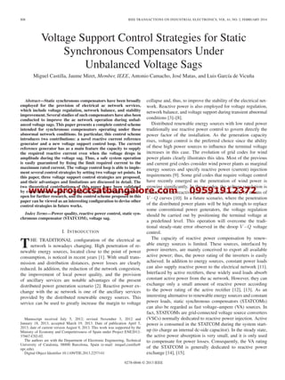 www.projectsatbangalore.com 09591912372
808 IEEE TRANSACTIONS ON INDUSTRIAL ELECTRONICS, VOL. 61, NO. 2, FEBRUARY 2014
Voltage Support Control Strategies for Static
Synchronous Compensators Under
Unbalanced Voltage Sags
Miguel Castilla, Jaume Miret, Member, IEEE, Antonio Camacho, José Matas, and Luis García de Vicuña
Abstract—Static synchronous compensators have been broadly
employed for the provision of electrical ac network services,
which include voltage regulation, network balance, and stability
improvement. Several studies of such compensators have also been
conducted to improve the ac network operation during unbal-
anced voltage sags. This paper presents a complete control scheme
intended for synchronous compensators operating under these
abnormal network conditions. In particular, this control scheme
introduces two contributions: a novel reactive current reference
generator and a new voltage support control loop. The current
reference generator has as a main feature the capacity to supply
the required reactive current even when the voltage drops in
amplitude during the voltage sag. Thus, a safe system operation
is easily guaranteed by ﬁxing the limit required current to the
maximum rated current. The voltage control loop is able to imple-
ment several control strategies by setting two voltage set points. In
this paper, three voltage support control strategies are proposed,
and their advantages and limitations are discussed in detail. The
two theoretical contributions of this paper have been validated
by experimental results. Certainly, the topic of voltage support is
open for further research, and the control scheme proposed in this
paper can be viewed as an interesting conﬁguration to devise other
control strategies in future works.
Index Terms—Power quality, reactive power control, static syn-
chronous compensator (STATCOM), voltage sag.
I. INTRODUCTION
THE TRADITIONAL conﬁguration of the electrical ac
network is nowadays changing. High penetration of re-
newable energy sources, located close to the point of power
consumption, is noticed in recent years [1]. With small trans-
mission and distribution distances, power losses are clearly
reduced. In addition, the reduction of the network congestion,
the improvement of local power quality, and the provision
of ancillary services are notable advantages of the present
distributed power generation scenario [2]. Reactive power ex-
change with the ac network is one of the ancillary services
provided by the distributed renewable energy sources. This
service can be used to greatly increase the margin to voltage
Manuscript received July 5, 2012; revised November 3, 2012 and
January 18, 2013; accepted March 19, 2013. Date of publication April 5,
2013; date of current version August 9, 2013. This work was supported by the
Ministry of Economy and Competitiveness of Spain under Project ENE2012-
37667-C02-02.
The authors are with the Department of Electronic Engineering, Technical
University of Catalonia, 08800 Barcelona, Spain (e-mail: miquel.castilla@
upc.edu).
Digital Object Identiﬁer 10.1109/TIE.2013.2257141
collapse and, thus, to improve the stability of the electrical net-
work. Reactive power is also employed for voltage regulation,
network balance, and voltage support during transient abnormal
conditions [3]–[8].
Distributed renewable energy sources with low rated power
traditionally use reactive power control to govern directly the
power factor of the installation. As the generation capacity
rises, voltage control is the preferred choice since the ability
of these high power sources to inﬂuence the terminal voltage
increases in this case. The evolution of grid codes for wind
power plants clearly illustrates this idea. Most of the previous
and current grid codes consider wind power plants as marginal
energy sources and specify reactive power (current) injection
requirements [9]. Some grid codes that require voltage control
have recently emerged as the penetration of wind power is
growing signiﬁcantly. In these codes, the voltage regulation is
linked with the reactive power injection normally by means of
V −Q curves [10]. In a future scenario, where the penetration
of the distributed power plants will be high enough to replace
some conventional power generators, the voltage regulation
should be carried out by positioning the terminal voltage at
a predeﬁned level. This operation will overcome the tradi-
tional steady-state error observed in the droop V −Q voltage
control.
The capacity of reactive power compensation by renew-
able energy sources is limited. These sources, interfaced by
power inverters, are mainly conceived to export all available
active power; thus, the power rating of the inverters is easily
achieved. In addition to energy sources, constant power loads
can also supply reactive power to the electrical network [11].
Interfaced by active rectiﬁers, these widely used loads absorb
constant active power from the ac network. However, they can
exchange only a small amount of reactive power according
to the power rating of the active rectiﬁer [12], [13]. As an
interesting alternative to renewable energy sources and constant
power loads, static synchronous compensators (STATCOMs)
can also be regarded as fast voltage–ampere (VA) sources. In
fact, STATCOMs are grid-connected voltage source converters
(VSCs) normally dedicated to reactive power injection. Active
power is consumed in the STATCOM during the system start-
up (to charge an internal dc-side capacitor). In the steady state,
the active power absorption is very small, and it is only used
to compensate for power losses. Consequently, the VA rating
of the STATCOM is generally dedicated to reactive power
exchange [14], [15].
0278-0046 © 2013 IEEE
 