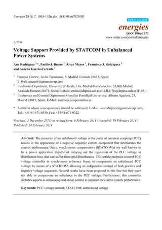 Energies 2014, 7, 1003-1026; doi:10.3390/en7021003 
OPEN ACCESS 
energies 
ISSN 1996-1073 
www.mdpi.com/journal/energies 
Article 
Voltage Support Provided by STATCOM in Unbalanced 
Power Systems 
Ana Rodríguez 1,*, Emilio J. Bueno 2, Álvar Mayor 1, Francisco J. Rodríguez 2 
and Aurelio García-Cerrada 3 
1 Gamesa Electric; Avda. Fuentemar, 5, Madrid, Coslada 28823, Spain; 
E-Mail: amayor@gamesacorp.com 
2 Electronics Department, University of Alcalá, Ctra. Madrid-Barcelona, km. 33,600, Madrid, 
Alcalá de Henares 28871, Spain; E-Mails: emilio@depeca.uah.es (E.J.B.); fjrs@depeca.uah.es (F.J.R.) 
3 Electronics and Control Department, Comillas Pontifical University; Alberto Aguilera, 25, 
Madrid 28015, Spain; E-Mail: aurelio@iit.upcomillas.es 
* Author to whom correspondence should be addressed; E-Mail: anarodriguez@gamesacorp.com; 
Tel.: +34-91-671-0330; Fax: +34-91-671-0322. 
Received: 5 December 2013; in revised form: 6 February 2014 / Accepted: 19 February 2014 / 
Published: 24 February 2014 
Abstract: The presence of an unbalanced voltage at the point of common coupling (PCC) 
results in the appearance of a negative sequence current component that deteriorates the 
control performance. Static synchronous compensators (STATCOMs) are well-known to 
be a power application capable of carrying out the regulation of the PCC voltage in 
distribution lines that can suffer from grid disturbances. This article proposes a novel PCC 
voltage controller in synchronous reference frame to compensate an unbalanced PCC 
voltage by means of a STATCOM, allowing an independent control of both positive and 
negative voltage sequences. Several works have been proposed in this line but they were 
not able to compensate an unbalance in the PCC voltage. Furthermore, this controller 
includes aspects as antiwindup and droop control to improve the control system performance. 
Keywords: PCC voltage control; STATCOM; unbalanced voltage 
 