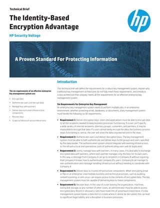 A Proven Standard For Protecting Information
The six requirements of an effective enterprise
key management system are:
•	 Encrypt data
•	 Authenticate users and decrypt data
•	 Manage keys with partners
•	 Deliver keys to trusted infrastructure
components
•	 Recover keys
•	 Scales to billions of secure interactions
Technical Brief
The Identity-Based
Encryption Advantage
HP Security Voltage
Introduction
This technical brief will define the requirements for a robust key management system, explain why
traditional key management architectures do not fully meet these requirements, and introduce
a new architecture that uniquely meets all the requirements for an effective enterprise key
management system.
Six Requirements for Enterprise Key Management
An enterprise key management system needs to perform multiple jobs. In an enterprise
environment, whether protecting email, databases, or documents, a key management system
must handle the following six (6) requirements:
•	 Requirement 1: Deliver encryption keys. Users and applications must be able to encrypt data
to all the recipients needed to keep business processes functioning. If a user can’t specify
a wide variety of internal recipients, directory groups, customers, and partners, it may be
impossible to encrypt that data. If a user cannot easily encrypt the data, the business process
stops functioning or, worse, the user will store the data unprotected and in the clear.
•	 Requirement 2: Authenticate users and deliver decryption keys. The key management
system must be able to both authenticate and deliver keys to the groups and users specified
by the data sender. The authentication system should integrate with existing infrastructure,
or the infrastructural and operational costs of authenticating users will be duplicated.
•	 Requirement 3: Jointly manage keys with partners. In many cases, it is desirable to exchange
encrypted data with partners, where each partner manages only the keys for its own users.
In this way, a message from Company A can go to recipients in Company B without requiring
that Company A knows how to authenticate Company B’s users. Company B can manage its
own authentication and message handling infrastructure without needing to coordinate with
Company A.
•	 Requirement 4: Deliver keys to trusted infrastructure components. When encrypting email
or files in an enterprise, intermediate business and technical processes, such as auditing,
content scanning, or anti-virus, can require access to the contents of encrypted data. The key
management system must be capable of delivering keys to these components.
•	 Requirement 5: Recover keys. In the case of a user leaving the organization, machines
losing disk storage, or any number of other cases, an administrator must be able to access
encrypted data. Recent e-discovery rules have made this of paramount importance. If a key
management system leaves a data item in a state where it cannot be decrypted, this can lead
to significant legal liability and a disruption in business processes.
 