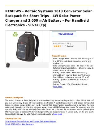 REVIEWS - Voltaic Systems 1013 Converter Solar
Backpack for Short Trips - 4W Solar Power
Charger and 3,000 mAh Battery - For Handheld
Electronics - Silver (cp)
ViewUserReviews
Average Customer Rating
3.5 out of 5
Product Feature
Solar Charger Power - 4-Watts total peak output atq
6 or 12 Volts (selectable depending on charging
application)
Solar Charger/Charge times - 4-5 hours in the sunq
to fully charge a typical phone / 1 hour will provide
about 3 hours of talk time
Battery Charge times - Battery will be fullyq
charged from 7 hours of direct sun / 5.5 hours
from USB port on laptop or optional DC or AC
Battery Capacity - 3,000mAh, 11-Watt hourq
capacity
Battery Output - 5.5V, 600mA via USB portq
Read moreq
Product Description
The Voltaic Converter Solar Backpack is a streamlined bag for commuting and short trips. With 4 Watts of
power, it will quickly charge all your handheld electronics. A padded laptop sleeve and sizable front pocket
keeps everything secure and in easy reach. Two 2.0 Watt Solar Panels generate power in sunlight. They are
waterproof, lightweight and built to withstand abuse. Universal USB Battery stores power for use anytime and is
specially designed to charge efficiently from solar. When not in the sun, the battery can be charged using the
USB Power Cable or optional AC travel charger or DC car charger making it just as useful on the grid as off.
Connect to Devices via the USB Port or 5 standard adapters. Read more
You May Also Like
Solar Powered Backup Battery and Charger for Portable Devices
Voltaic 1010 OffGrid Solar Backpack
 