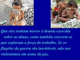 Que eles tenham horror à tirania exercida  sobre as almas, como também execrem os que exploram a força do trabalho. Se os flagelos da guerra são inevitáveis, não nos violentemos em nome da paz.  