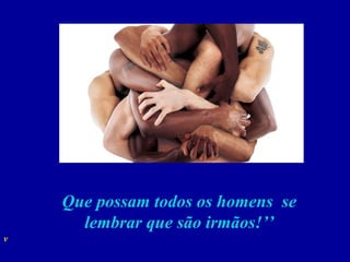 Que possam todos os homens  se lembrar que são irmãos!’’ 