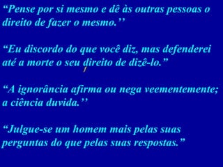 “ Pense por si mesmo e dê às outras pessoas o direito de fazer o mesmo.’’ “ Eu discordo do que você diz, mas defenderei até a morte o seu direito de dizê-lo.”  “ A ignorância afirma ou nega veementemente; a ciência duvida.’’ “ Julgue-se um homem mais pelas suas perguntas do que pelas suas respostas.”    