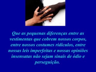 Que as pequenas diferenças entre as vestimentas que cobrem nossos corpos, entre nossos costumes ridículos, entre nossas leis imperfeitas e nossas opiniões insensatas não sejam sinais de ódio e perseguição.    