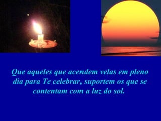 Que aqueles que acendem velas em pleno dia para Te celebrar, suportem os que se contentam com a luz do sol.  