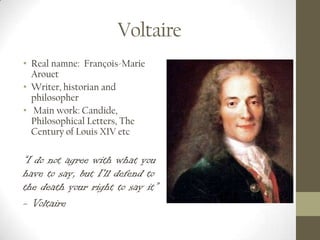 Voltaire
• Real namne: François-Marie
  Arouet
• Writer, historian and
  philosopher
• Main work: Candide,
  Philosophical Letters, The
  Century of Louis XIV etc

“I do not agree with what you
have to say, but I'll defend to
the death your right to say it”
- Voltaire
 